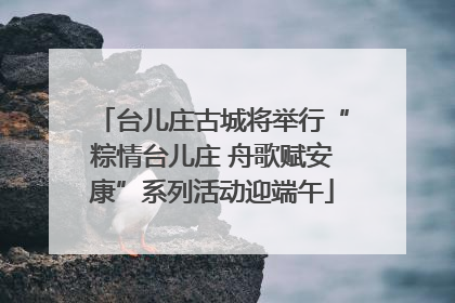 台儿庄古城将举行“粽情台儿庄 舟歌赋安康”系列活动迎端午