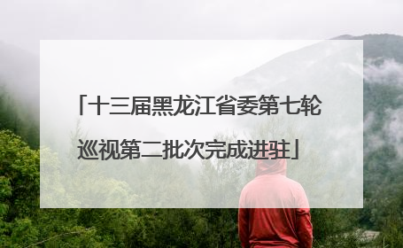 十三届黑龙江省委第七轮巡视第二批次完成进驻