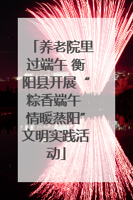 养老院里过端午 衡阳县开展“粽香端午 情暖蒸阳”文明实践活动