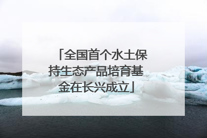 全国首个水土保持生态产品培育基金在长兴成立