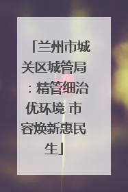 兰州市城关区城管局：精管细治优环境 市容焕新惠民生