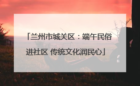 兰州市城关区：端午民俗进社区 传统文化润民心