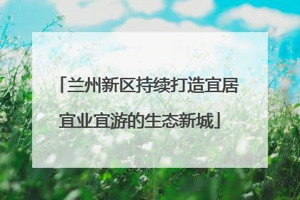 兰州新区持续打造宜居宜业宜游的生态新城