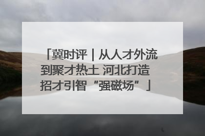 冀时评｜从人才外流到聚才热土 河北打造招才引智“强磁场”