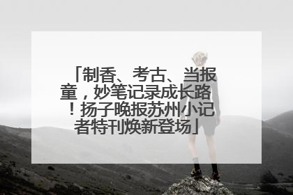 制香、考古、当报童，妙笔记录成长路！扬子晚报苏州小记者特刊焕新登场