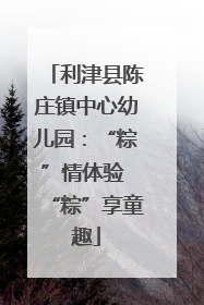 利津县陈庄镇中心幼儿园：“粽”情体验 “粽”享童趣