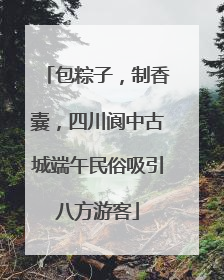 包粽子，制香囊，四川阆中古城端午民俗吸引八方游客