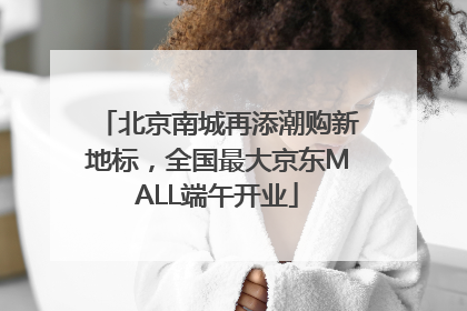 北京南城再添潮购新地标，全国最大京东MALL端午开业