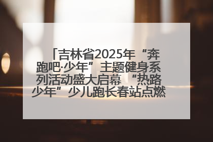 吉林省2025年“奔跑吧·少年”主题健身系列活动盛大启幕 “热路少年”少儿跑长春站点燃少年运动热情