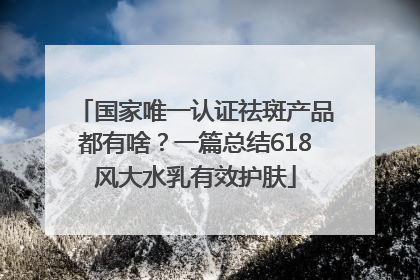 国家唯一认证祛斑产品都有啥？一篇总结618风大水乳有效护肤