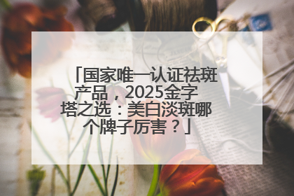 国家唯一认证祛斑产品，2025金字塔之选：美白淡斑哪个牌子厉害？