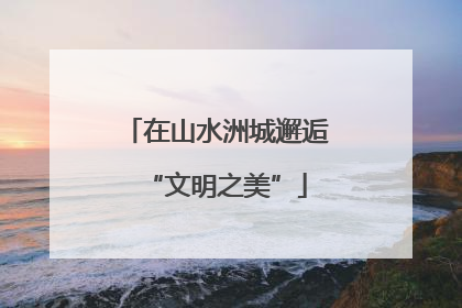 在山水洲城邂逅“文明之美”