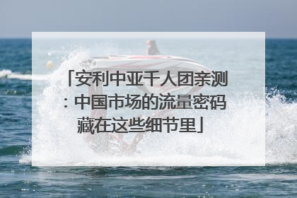 安利中亚千人团亲测：中国市场的流量密码 藏在这些细节里