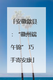 安徽歙县：“徽州端午锦” 巧手寄安康