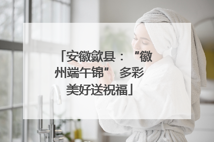 安徽歙县：“徽州端午锦” 多彩美好送祝福