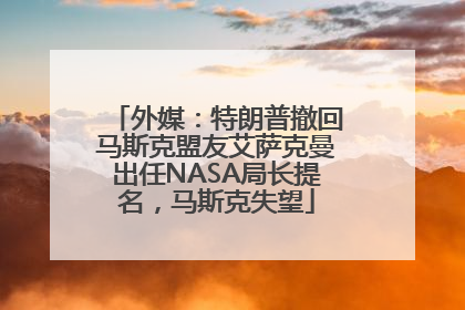 外媒：特朗普撤回马斯克盟友艾萨克曼出任NASA局长提名，马斯克失望