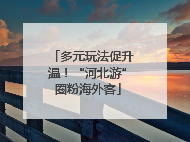 多元玩法促升温！“河北游”圈粉海外客