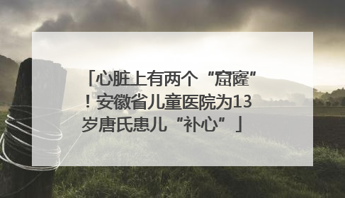 心脏上有两个“窟窿”！安徽省儿童医院为13岁唐氏患儿“补心”