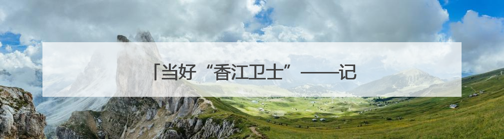 当好“香江卫士”——记驻香港部队“大渡河连”