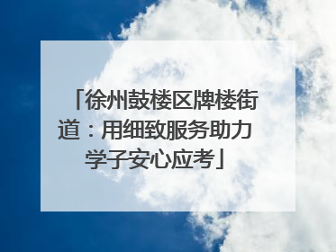 徐州鼓楼区牌楼街道：用细致服务助力学子安心应考