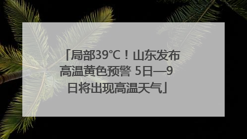 局部39℃！山东发布高温黄色预警 5日—9日将出现高温天气