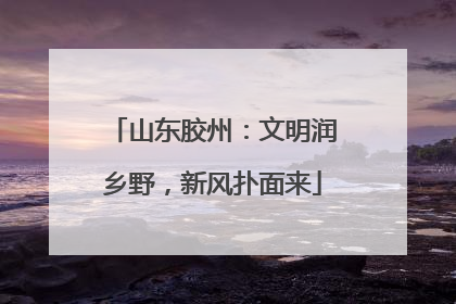 山东胶州：文明润乡野，新风扑面来