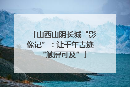 山西山阴长城“影像记”：让千年古迹“触屏可及”