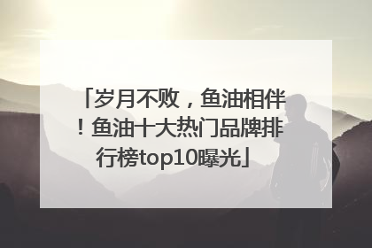 岁月不败，鱼油相伴！鱼油十大热门品牌排行榜top10曝光