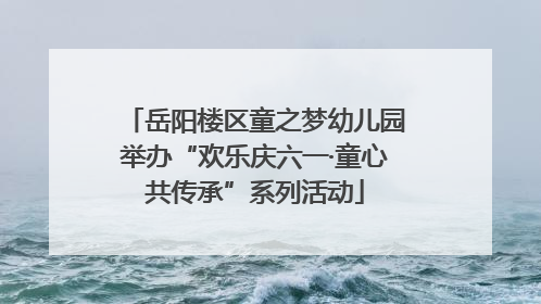 岳阳楼区童之梦幼儿园举办“欢乐庆六一·童心共传承”系列活动
