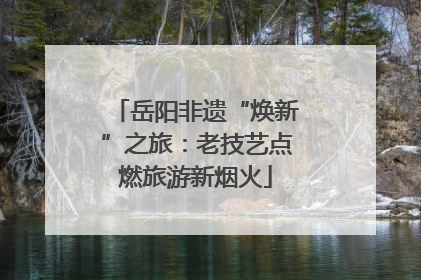 岳阳非遗“焕新”之旅：老技艺点燃旅游新烟火