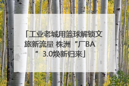 工业老城用篮球解锁文旅新流量 株洲“厂BA”3.0焕新归来