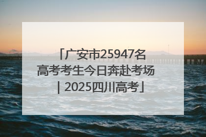 广安市25947名高考考生今日奔赴考场｜2025四川高考