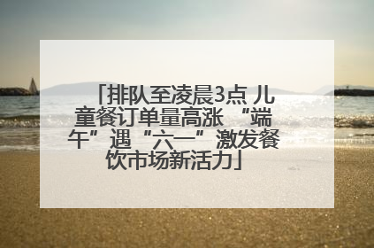 排队至凌晨3点 儿童餐订单量高涨 “端午”遇“六一”激发餐饮市场新活力