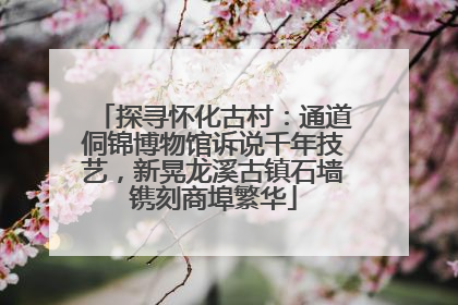 探寻怀化古村：通道侗锦博物馆诉说千年技艺，新晃龙溪古镇石墙镌刻商埠繁华