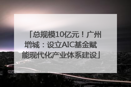 总规模10亿元！广州增城：设立AIC基金赋能现代化产业体系建设