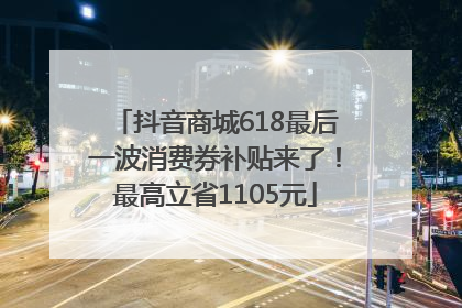 抖音商城618最后一波消费券补贴来了！最高立省1105元