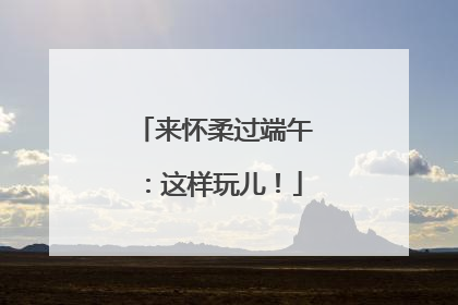 来怀柔过端午：这样玩儿！