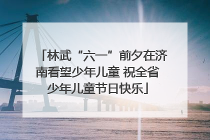 林武“六一”前夕在济南看望少年儿童 祝全省少年儿童节日快乐