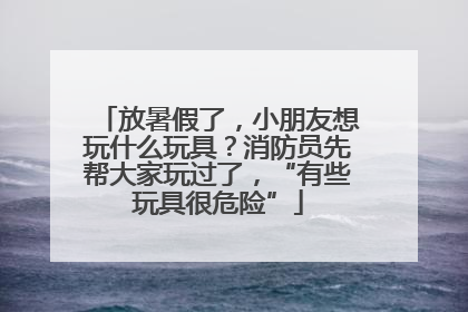 放暑假了，小朋友想玩什么玩具？消防员先帮大家玩过了，“有些玩具很危险”