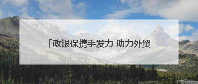 政银保携手发力 助力外贸企业纾困解难、提振信心