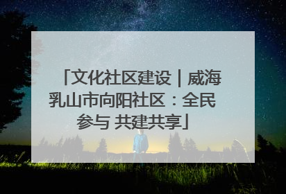 文化社区建设｜威海乳山市向阳社区：全民参与 共建共享