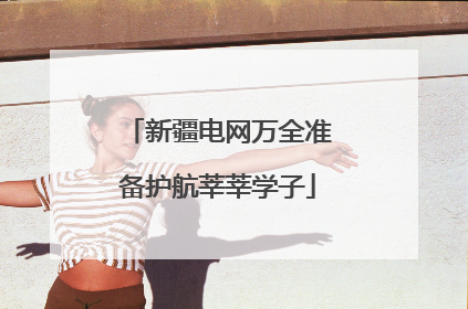 新疆电网万全准备护航莘莘学子