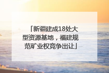 新疆建成18处大型资源基地，福建规范矿业权竞争出让