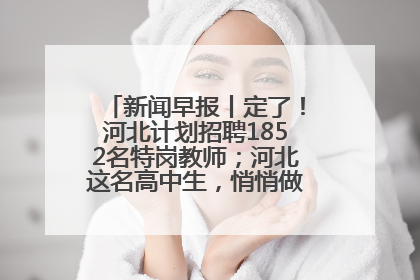 新闻早报丨定了！河北计划招聘1852名特岗教师；河北这名高中生，悄悄做了件超酷的事>>