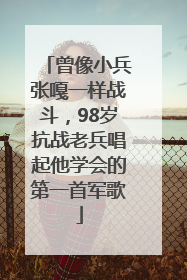曾像小兵张嘎一样战斗，98岁抗战老兵唱起他学会的第一首军歌