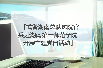 武警湖南总队医院官兵赴湖南第一师范学院开展主题党日活动