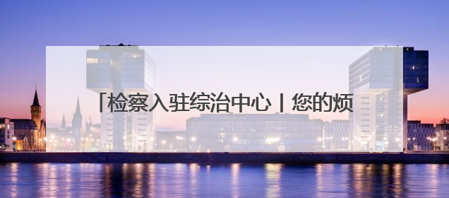 检察入驻综治中心丨您的烦心事，我们“格”外用心