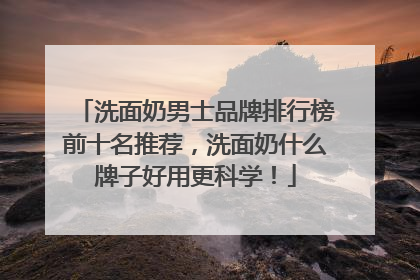 洗面奶男士品牌排行榜前十名推荐，洗面奶什么牌子好用更科学！