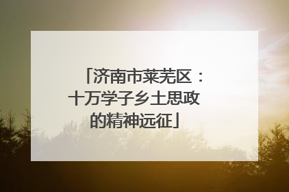 济南市莱芜区：十万学子乡土思政的精神远征