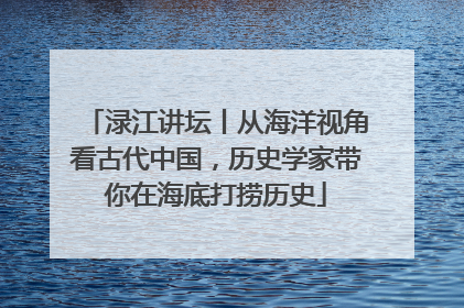 渌江讲坛丨从海洋视角看古代中国，历史学家带你在海底打捞历史